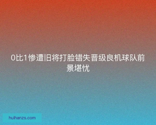 0比1惨遭旧将打脸错失晋级良机球队前景堪忧