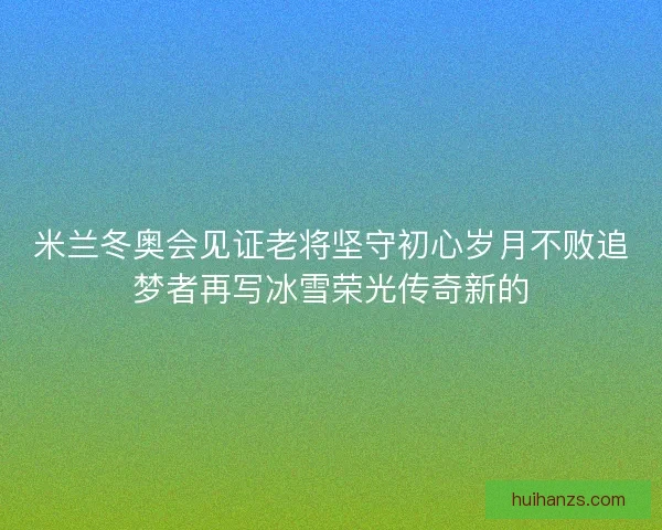 米兰冬奥会见证老将坚守初心岁月不败追梦者再写冰雪荣光传奇新的