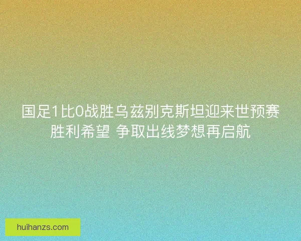国足1比0战胜乌兹别克斯坦迎来世预赛胜利希望 争取出线梦想再启航