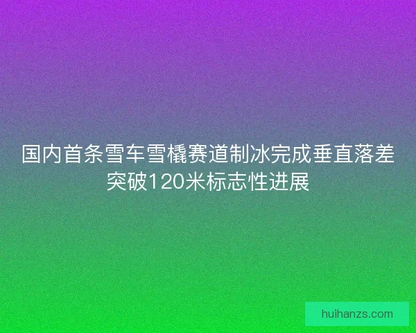 国内首条雪车雪橇赛道制冰完成垂直落差突破120米标志性进展