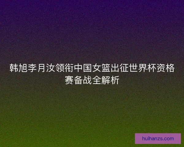 韩旭李月汝领衔中国女篮出征世界杯资格赛备战全解析