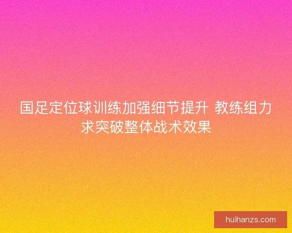 国足定位球训练加强细节提升 教练组力求突破整体战术效果