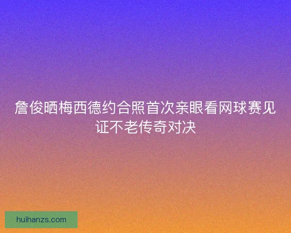 詹俊晒梅西德约合照首次亲眼看网球赛见证不老传奇对决