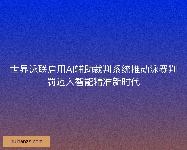 世界泳联启用AI辅助裁判系统推动泳赛判罚迈入智能精准新时代