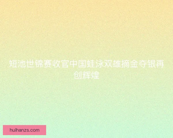 短池世锦赛收官中国蛙泳双雄摘金夺银再创辉煌