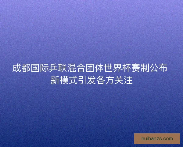 成都国际乒联混合团体世界杯赛制公布 新模式引发各方关注