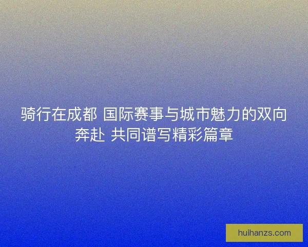 骑行在成都 国际赛事与城市魅力的双向奔赴 共同谱写精彩篇章