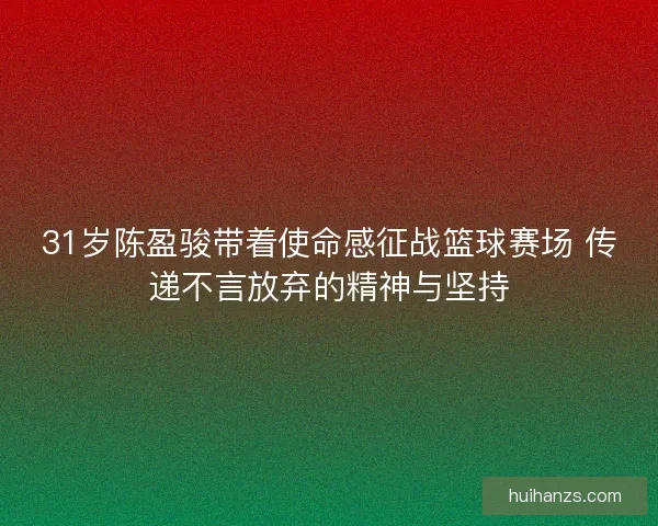 31岁陈盈骏带着使命感征战篮球赛场 传递不言放弃的精神与坚持
