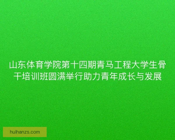 山东体育学院第十四期青马工程大学生骨干培训班圆满举行助力青年成长与发展