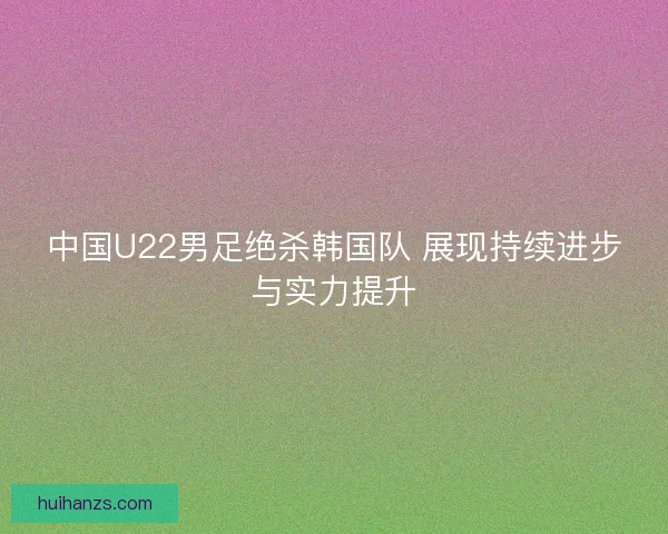 中国U22男足绝杀韩国队 展现持续进步与实力提升