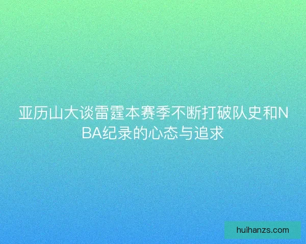 亚历山大谈雷霆本赛季不断打破队史和NBA纪录的心态与追求