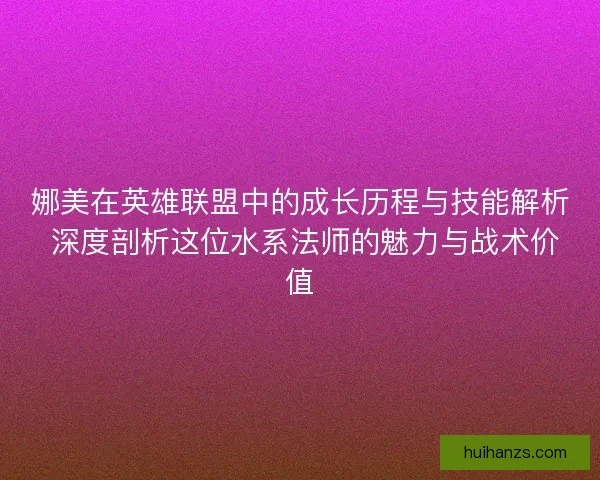 娜美在英雄联盟中的成长历程与技能解析 深度剖析这位水系法师的魅力与战术价值