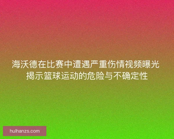 海沃德在比赛中遭遇严重伤情视频曝光 揭示篮球运动的危险与不确定性